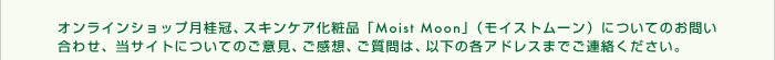 �I�����C���V���b�v���j���A�X�L���P�A���ϕi�uMoist Moon�v�i���C�X�g���[���j�ɂ��Ă̂��₢���킹�A���T�C�g�ɂ��Ă̂��ӌ��A�����z�A������́A�ȉ��̊e�A�h���X�܂ł��A�����������B