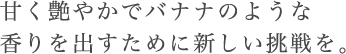 甘く艶やかでバナナのような香りを出すために新しい挑戦を。