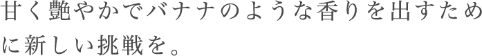 甘く艶やかでバナナのような香りを出すために新しい挑戦を。