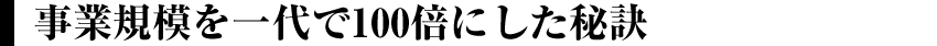 事業規模を一代で100倍にした秘訣