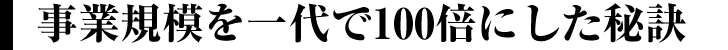 事業規模を一代で100倍にした秘訣