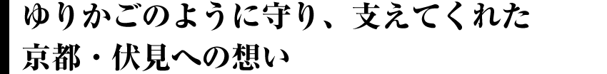 ゆりかごのように守り、支えてくれた京都・伏見への想い