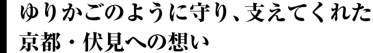 ゆりかごのように守り、支えてくれた京都・伏見への想い