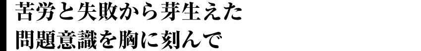 苦労と失敗から芽生えた問題意識を胸に刻んで