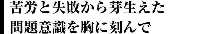 苦労と失敗から芽生えた問題意識を胸に刻んで