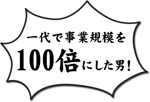 一代で事業規模を100倍にした男！