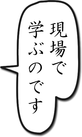 「現場で学ぶのです」