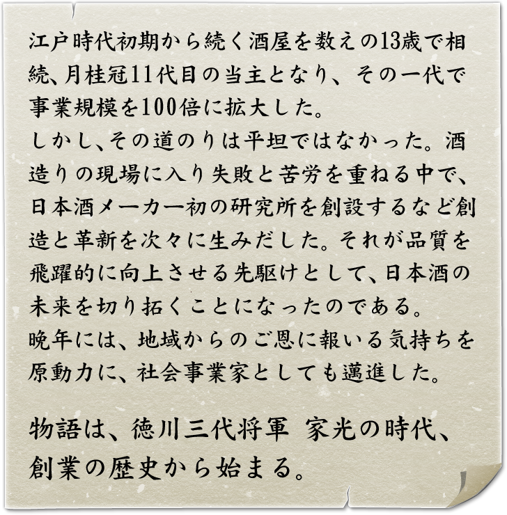 江戸時代初期から続く酒屋を数えの13歳で相続、月桂冠11代目の当主となり、その一代で事業規模を100倍に拡大した。しかし、その道のりは平坦ではなかった。酒造りの現場に入り失敗と苦労を重ねる中で、日本酒メーカー初の研究所を創設するなど創造と革新を次々に生みだした。それが品質を飛躍的に向上させる先駆けとして、日本酒の未来を切り開くことになったのである。	晩年には、地域からのご恩に報いる気持ちを原動力に、社会事業家としても邁進した。物語は、徳川三大将軍・家光の時代、創業の歴史から始まる。