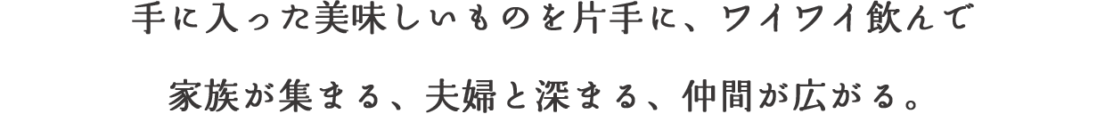 手に入った美味しいものを片手に、ワイワイ飲んで家族が集まる、夫婦と深まる、仲間が広がる。