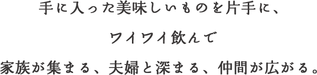 手に入った美味しいものを片手に、ワイワイ飲んで家族が集まる、夫婦と深まる、仲間が広がる。