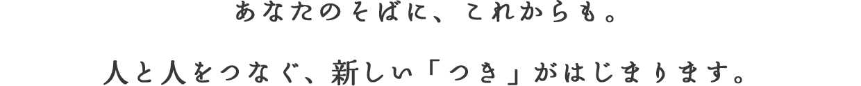 あなたのそばに、これからも。⼈と⼈をつなぐ、新しい「つき」がはじまります。