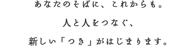 あなたのそばに、これからも。⼈と⼈をつなぐ、新しい「つき」がはじまります。