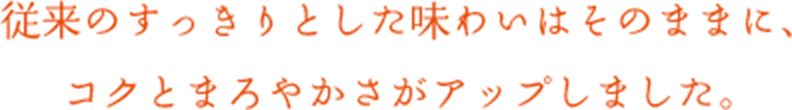 従来のすっきりとした味わいはそのままに、コクとまろやかさがアップしました。